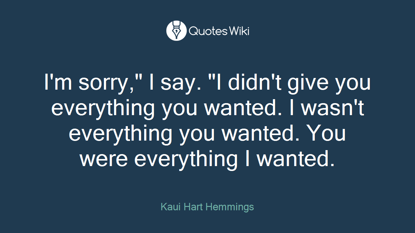 I'm sorry," I say. "I didn't give you everything you wanted. I wasn't everything you wanted. You were everything I wanted.