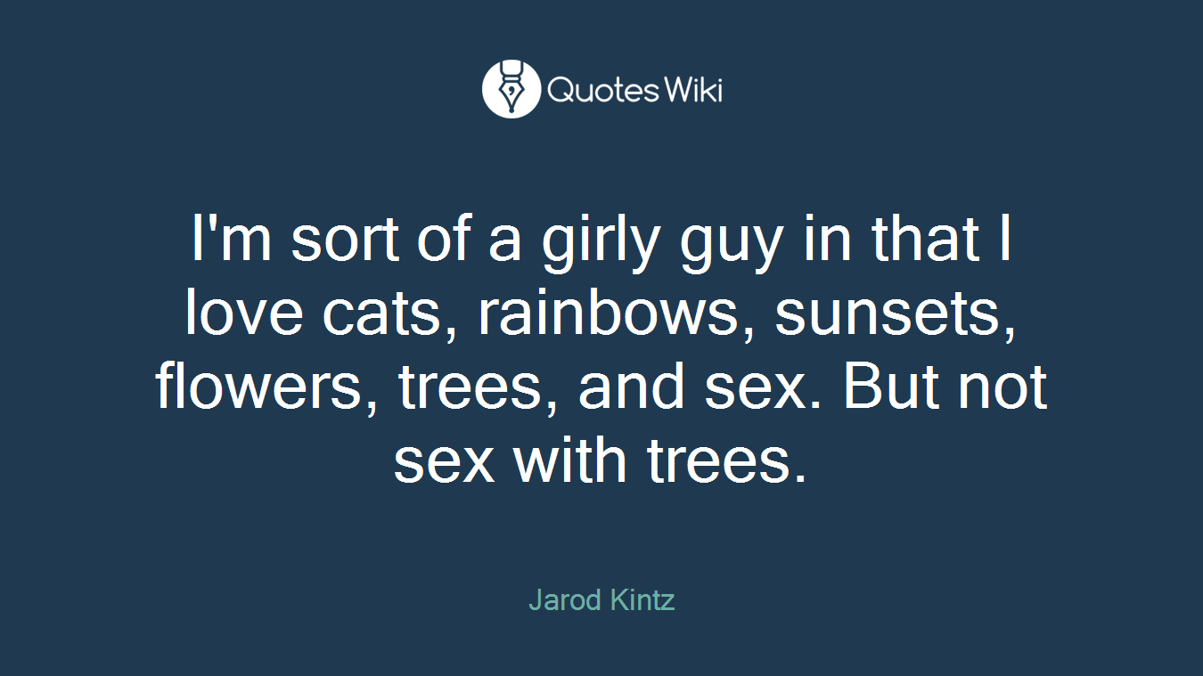 I'm sort of a girly guy in that I love cats, rainbows, sunsets, flowers, trees, and sex. But not sex with trees.