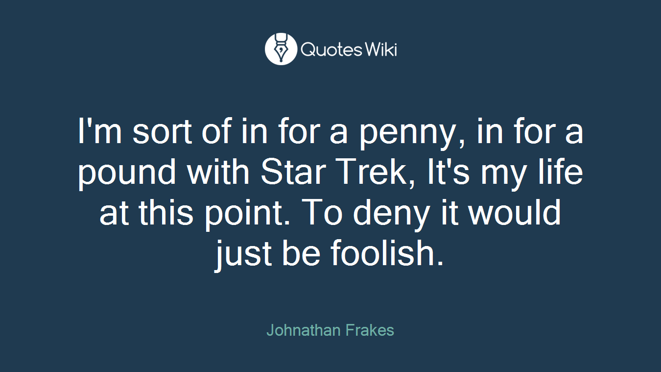 I'm sort of in for a penny, in for a pound with Star Trek, It's my life at this point. To deny it would just be foolish.