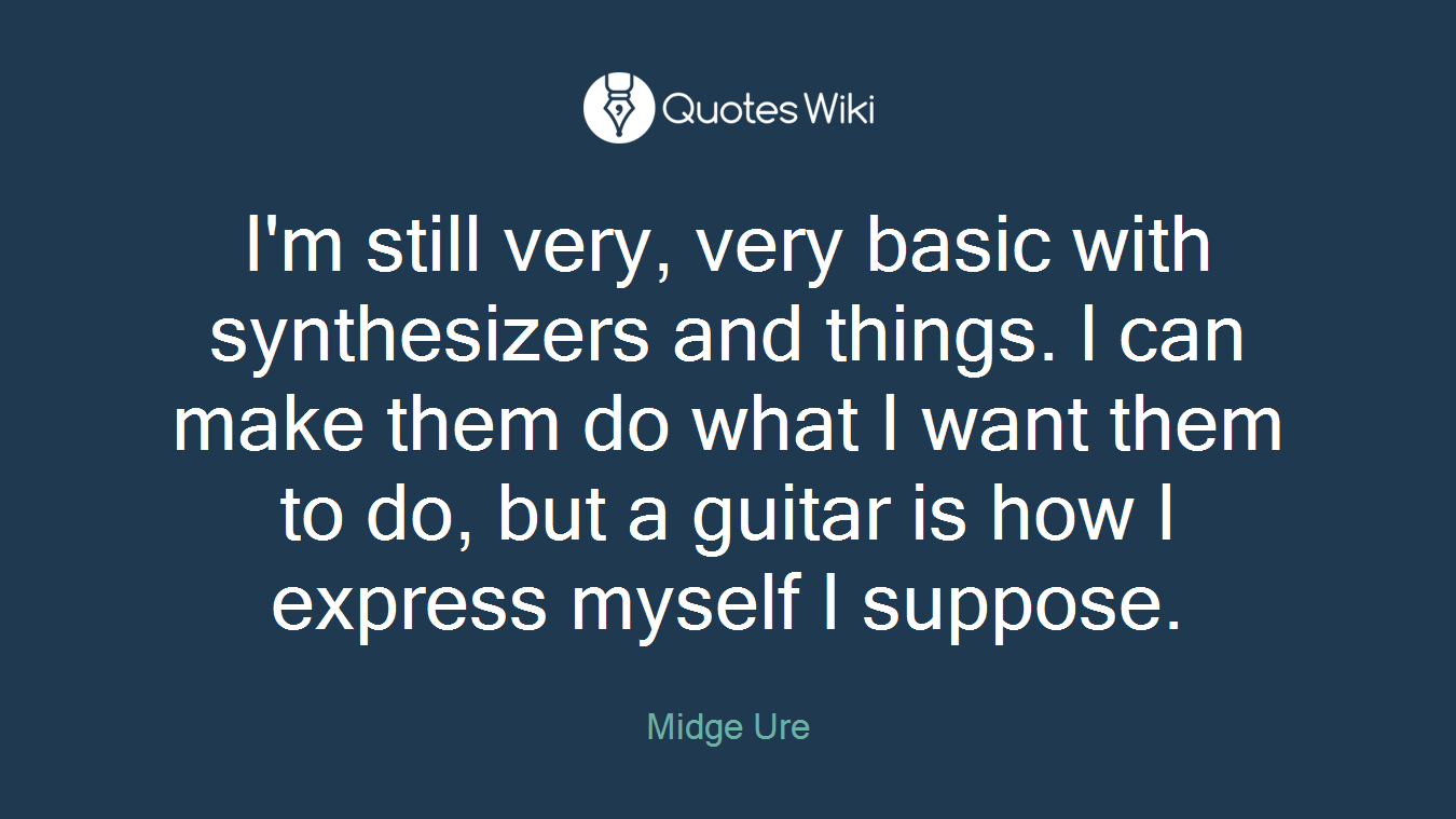 I'm still very, very basic with synthesizers and things. l can make them do what I want them to do, but a guitar is how I express myself I suppose.