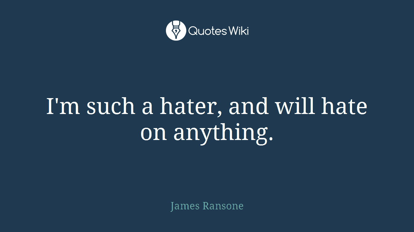 I'm such a hater, and will hate on anything.