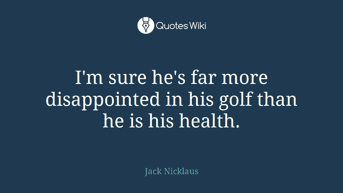 I'm sure he's far more disappointed in his golf than he is his health.