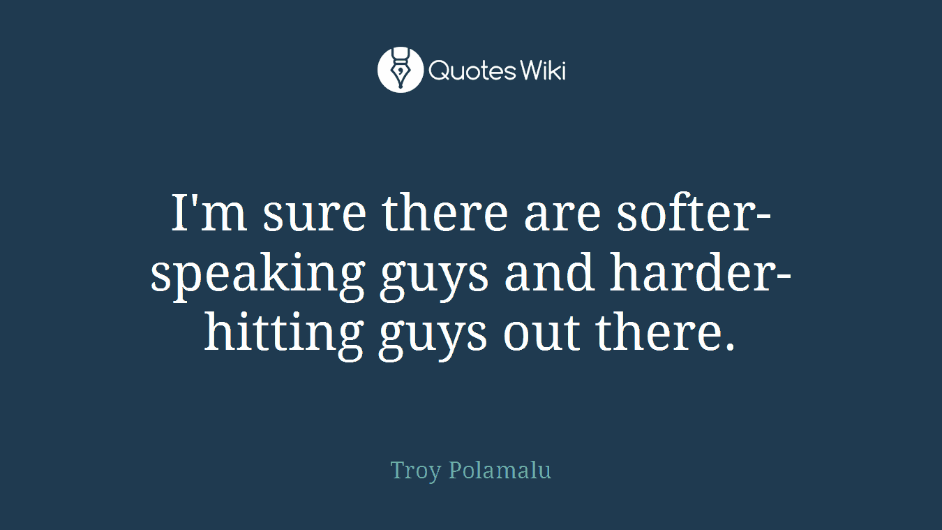 I'm sure there are softer-speaking guys and harder-hitting guys out there.