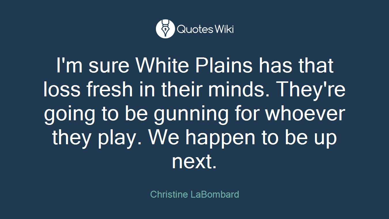 I'm sure White Plains has that loss fresh in their minds. They're going to be gunning for whoever they play. We happen to be up next.