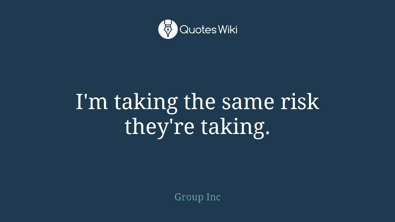 I'm taking the same risk they're taking.