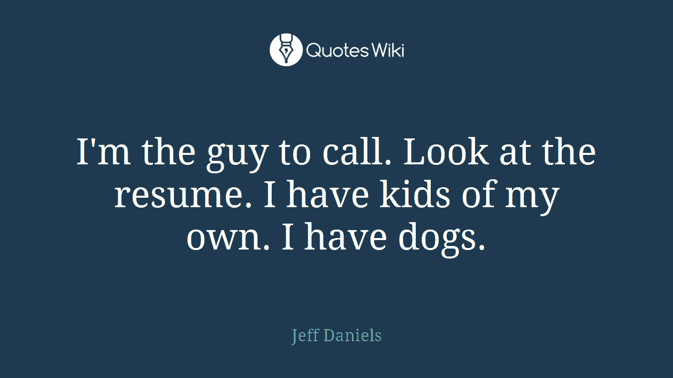 I'm the guy to call. Look at the resume. I have kids of my own. I have dogs.