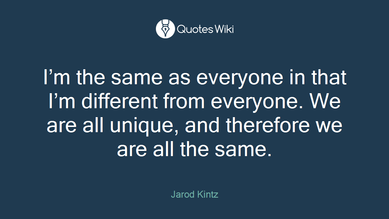 I’m the same as everyone in that I’m different from everyone. We are all unique, and therefore we are all the same.