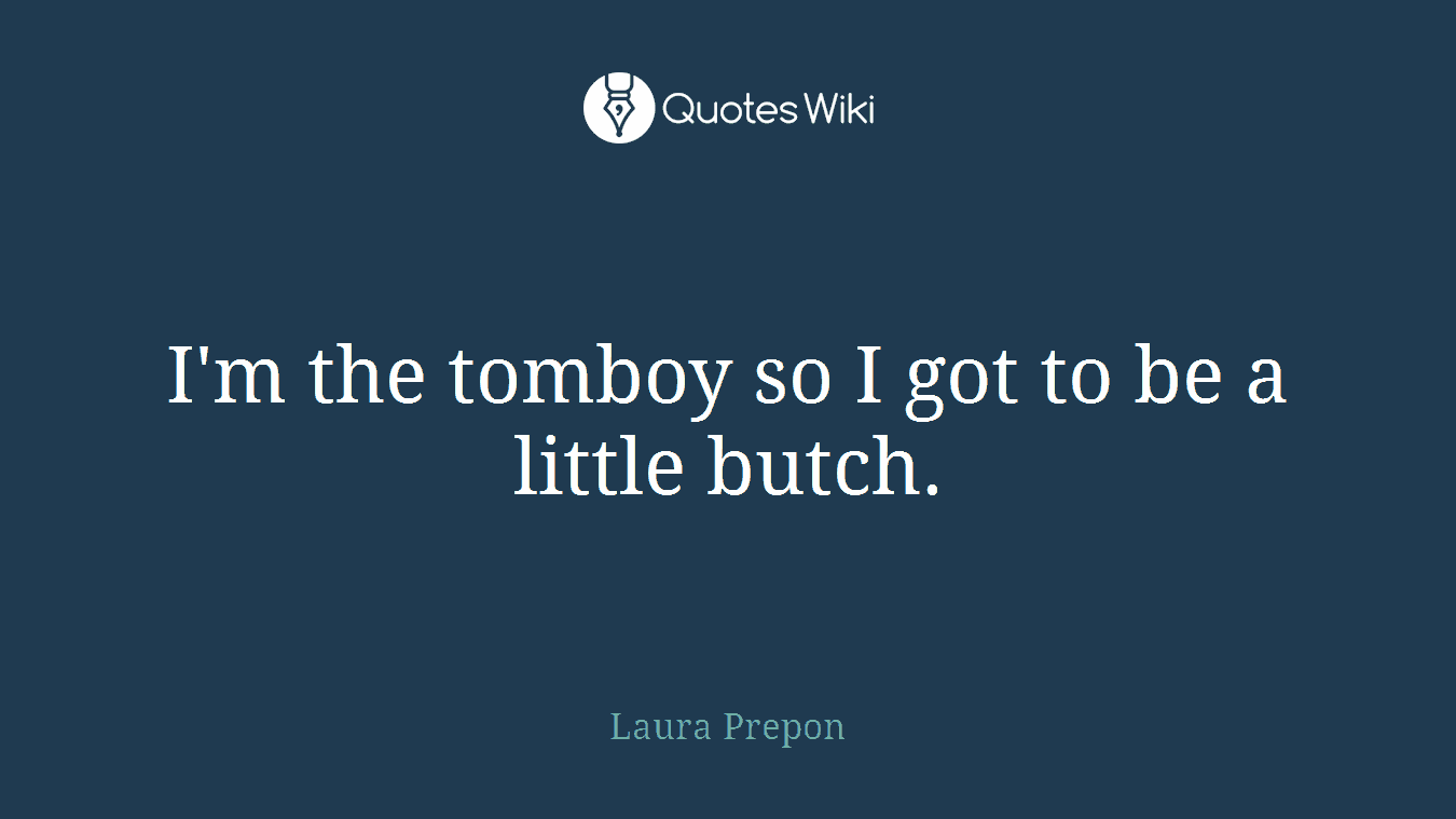 I'm the tomboy so I got to be a little butch.
