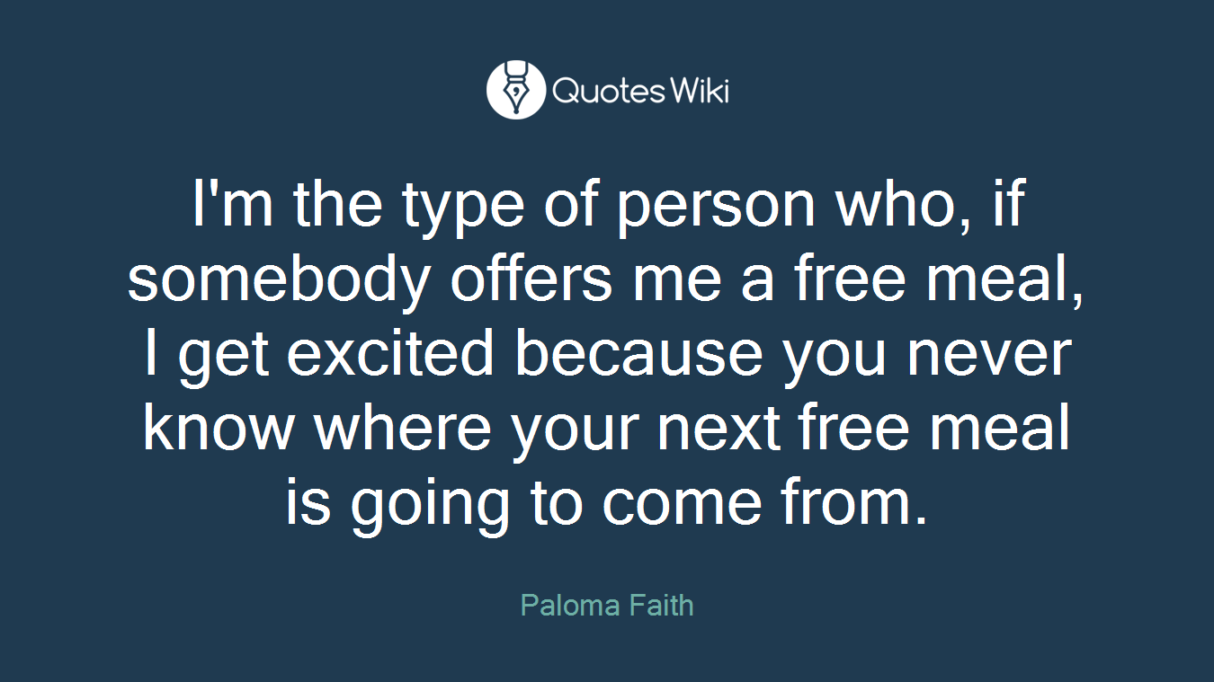 I'm the type of person who, if somebody offers me a free meal, I get excited because you never know where your next free meal is going to come from.