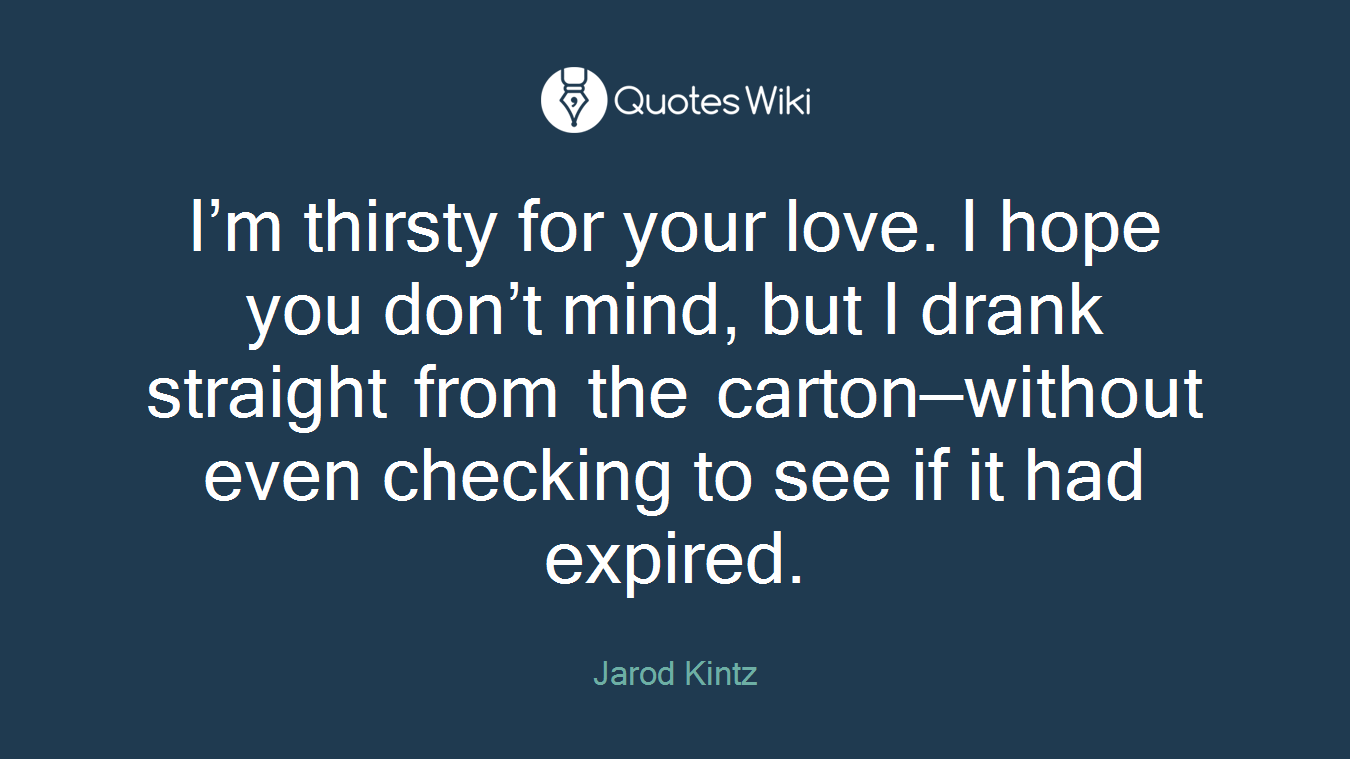 I’m thirsty for your love. I hope you don’t mind, but I drank straight from the carton—without even checking to see if it had expired.