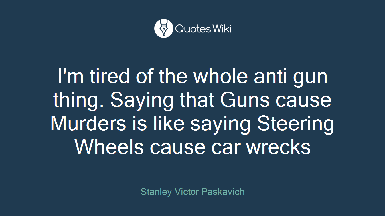 I'm tired of the whole anti gun thing. Saying that Guns cause Murders is like saying Steering Wheels cause car wrecks
