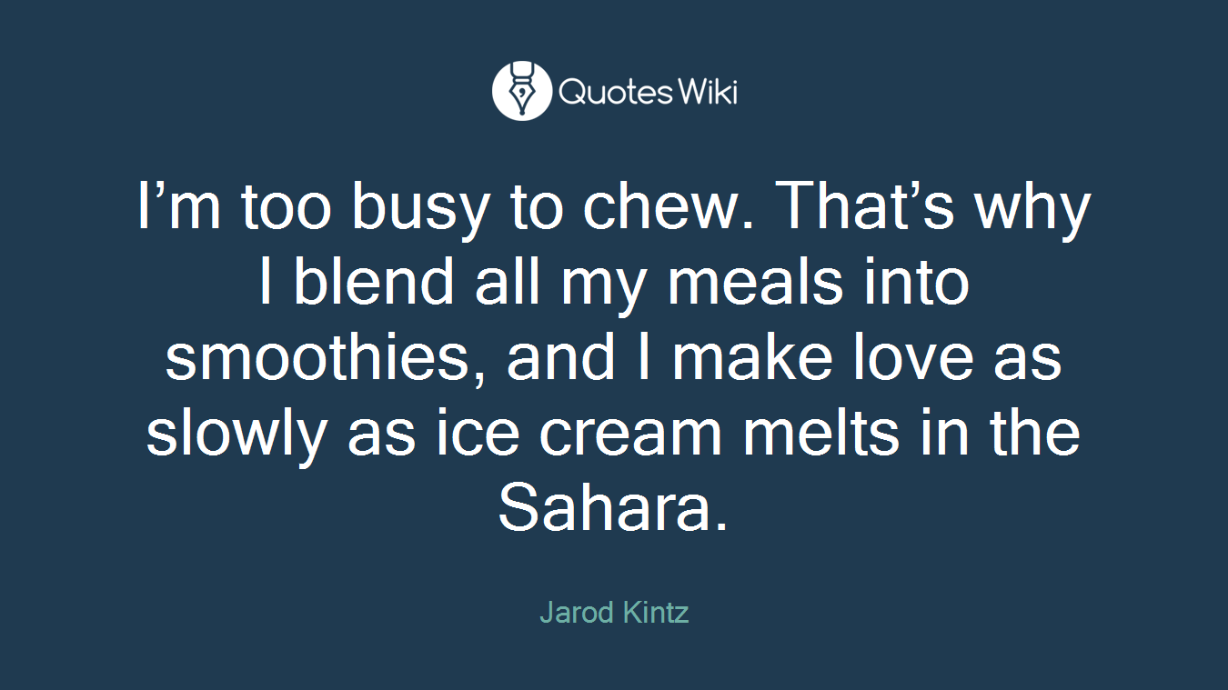 I’m too busy to chew. That’s why I blend all my meals into smoothies, and I make love as slowly as ice cream melts in the Sahara.
