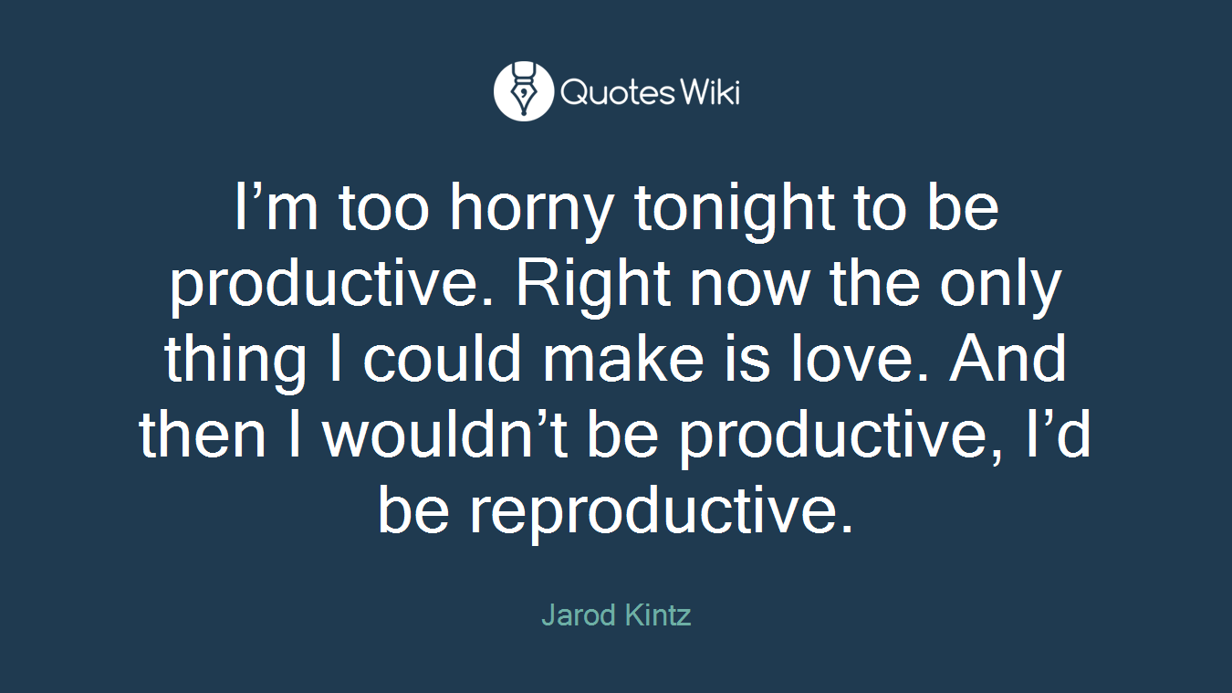 I’m too horny tonight to be productive. Right now the only thing I could make is love. And then I wouldn’t be productive, I’d be reproductive.