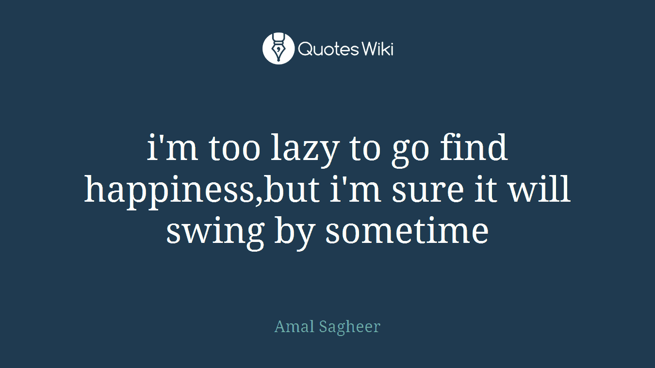 i'm too lazy to go find happiness,but i'm sure it will swing by sometime
