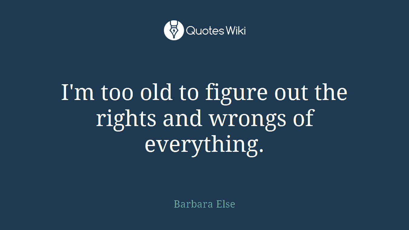 I'm too old to figure out the rights and wrongs of everything.
