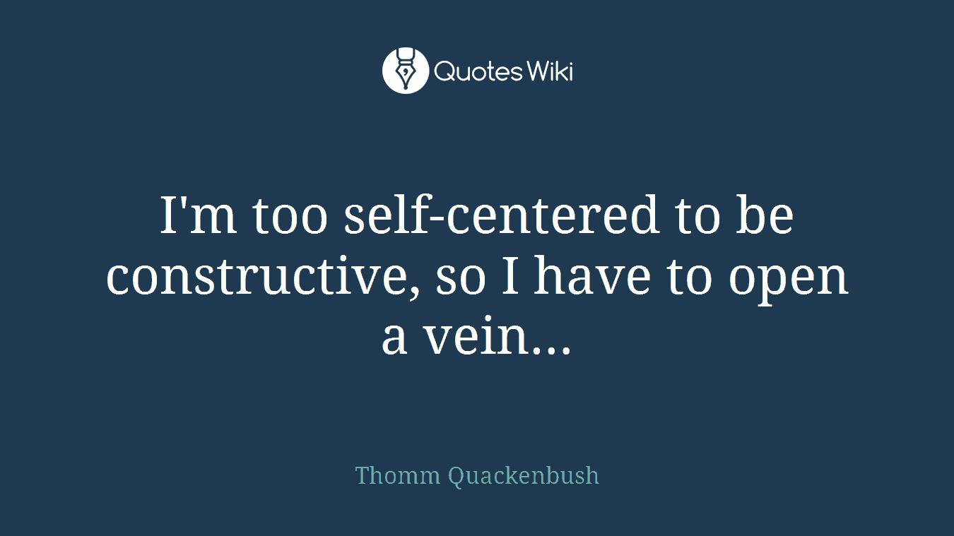I'm too self-centered to be constructive, so I have to open a vein…