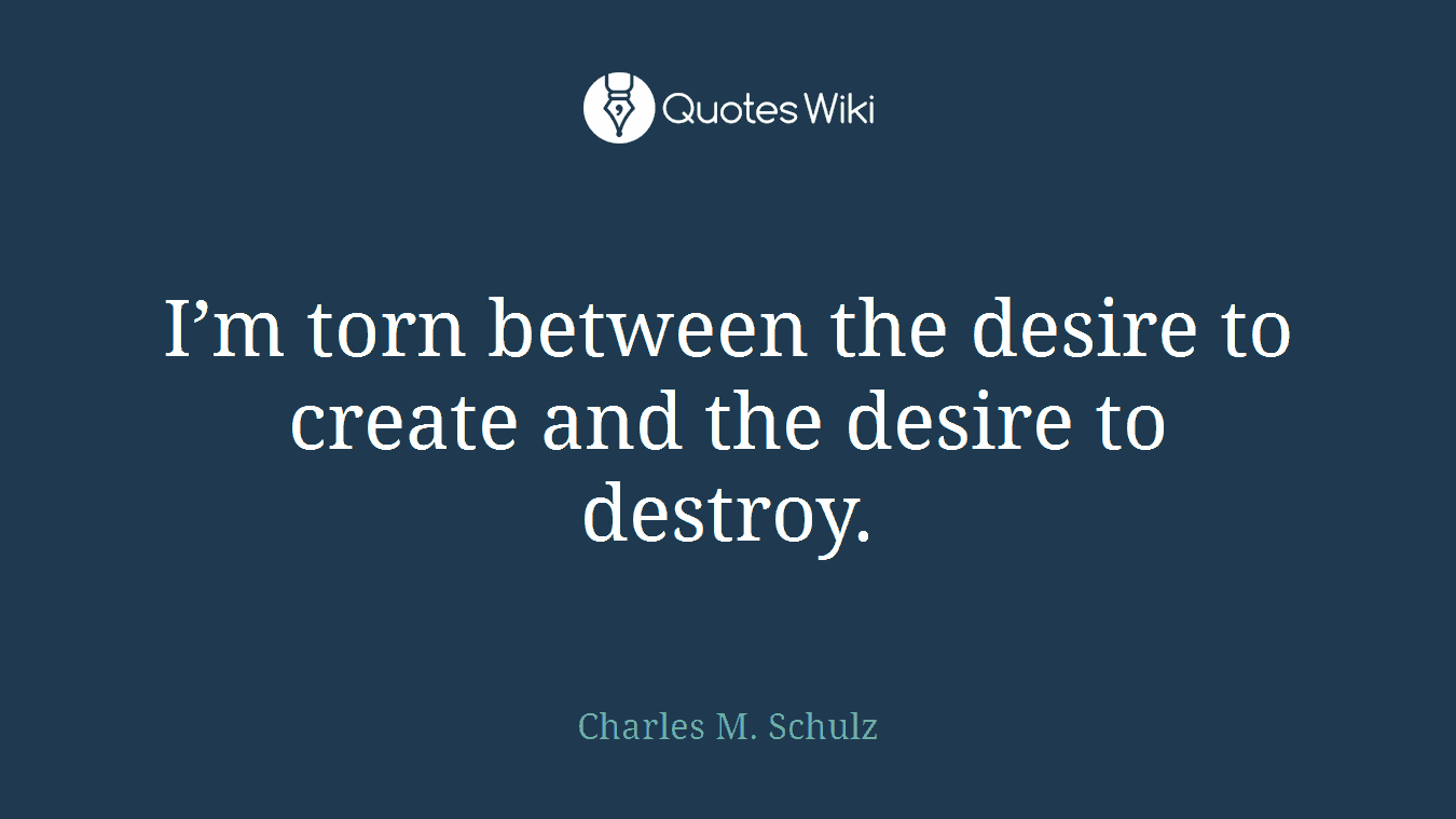 I’m torn between the desire to create and the desire to destroy.