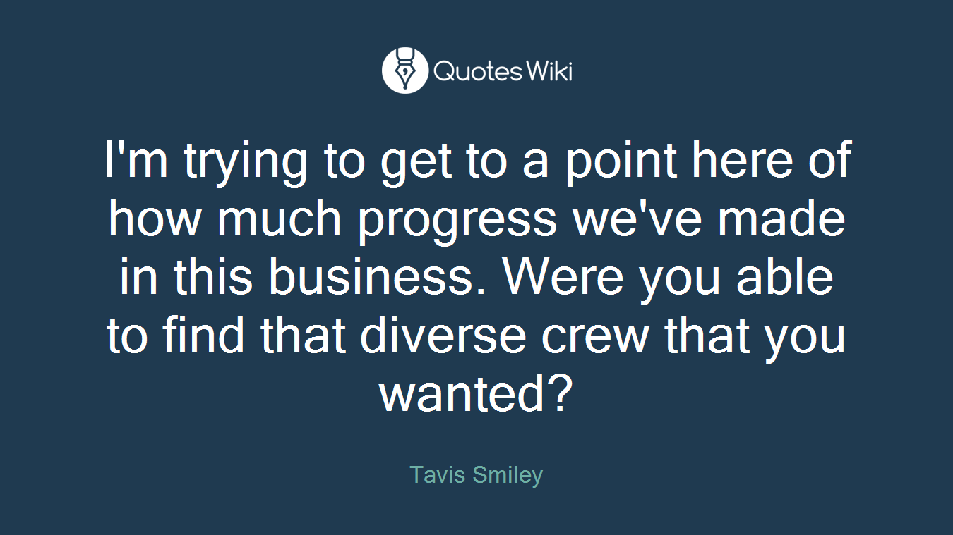 I'm trying to get to a point here of how much progress we've made in this business. Were you able to find that diverse crew that you wanted?