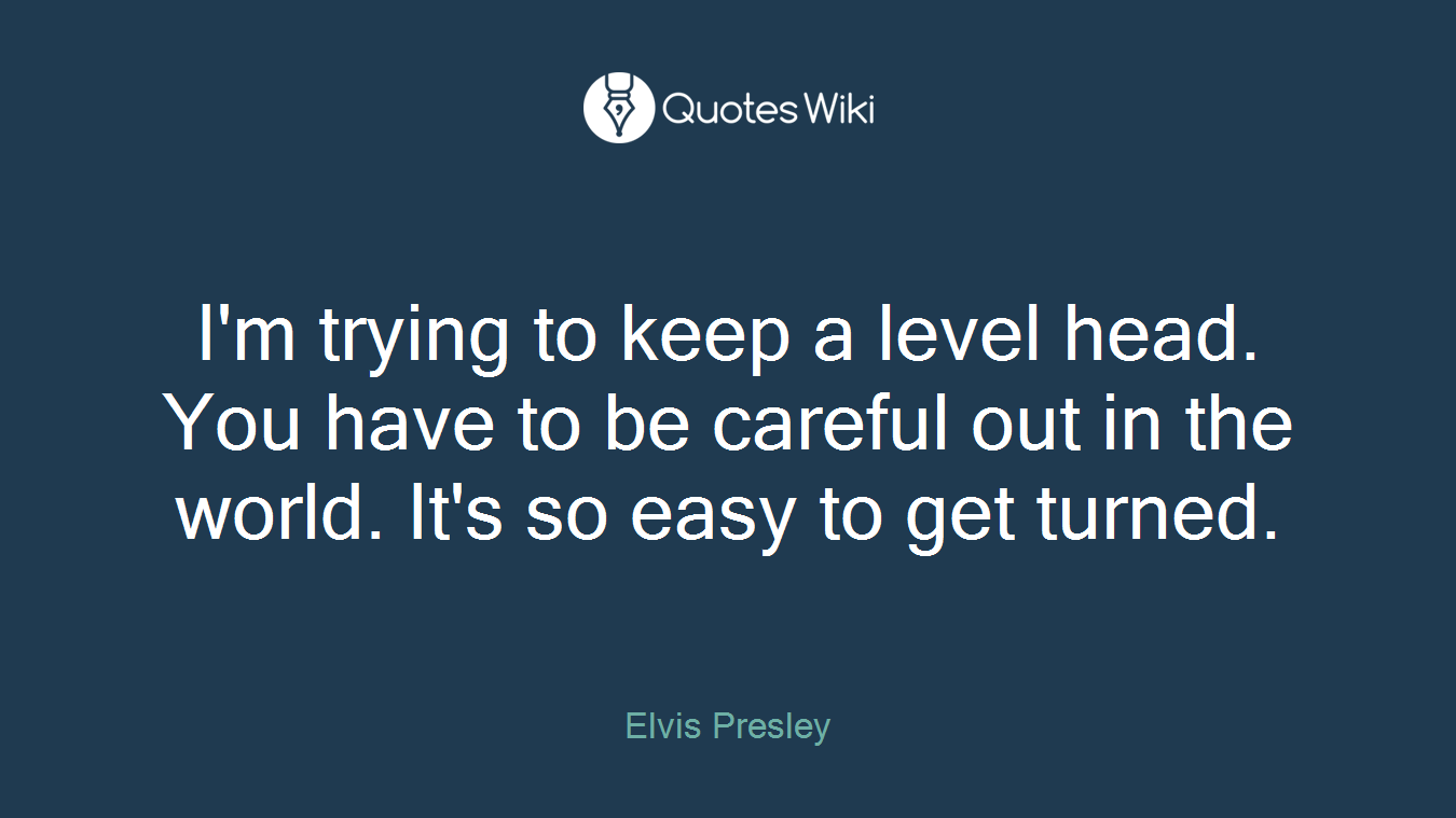 I'm trying to keep a level head. You have to be careful out in the world. It's so easy to get turned.