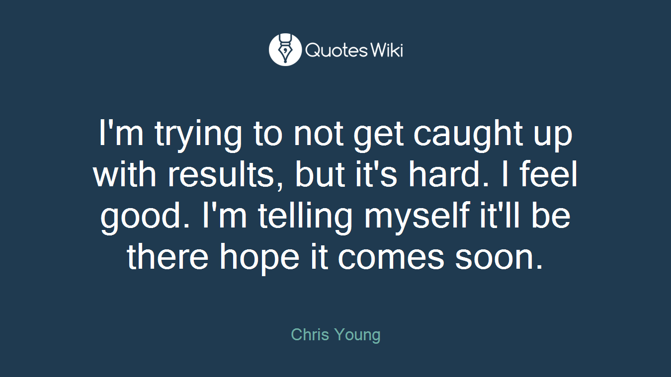 I'm trying to not get caught up with results, but it's hard. I feel good. I'm telling myself it'll be there hope it comes soon.
