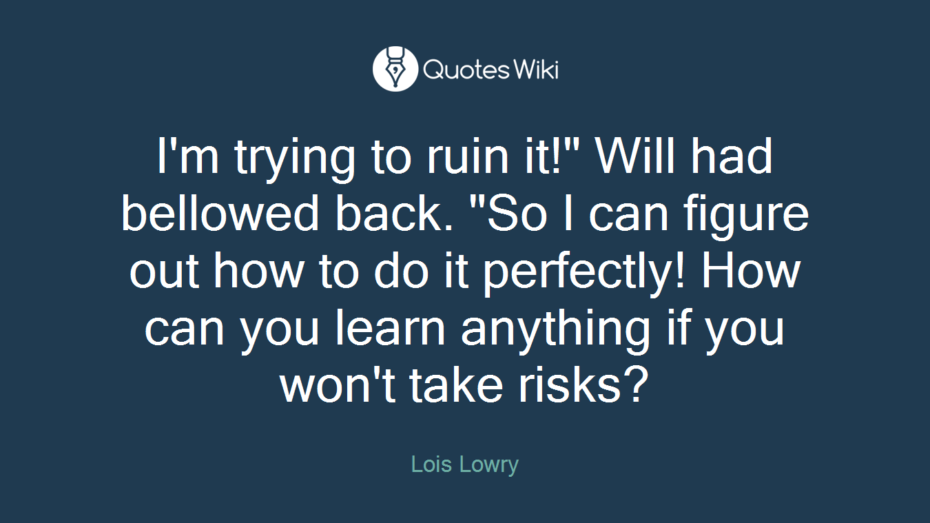 I'm trying to ruin it!" Will had bellowed back. "So I can figure out how to do it perfectly! How can you learn anything if you won't take risks?