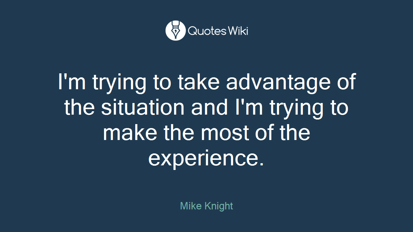 I'm trying to take advantage of the situation and I'm trying to make the most of the experience.