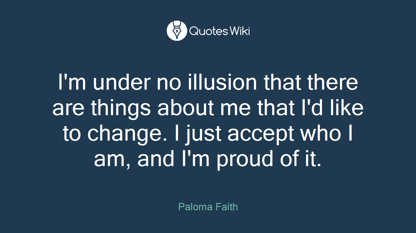 I'm under no illusion that there are things about me that I'd like to change. I just accept who I am, and I'm proud of it.