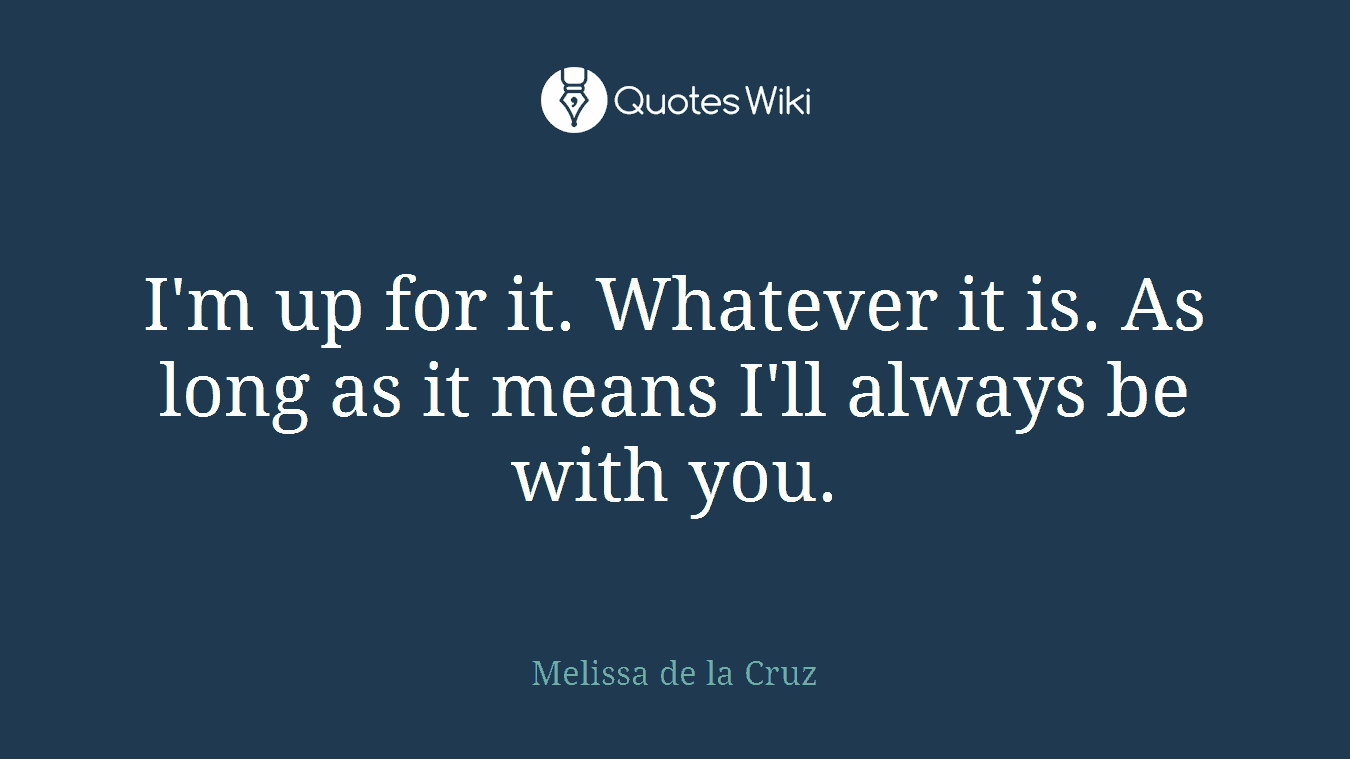 I'm up for it. Whatever it is. As long as it means I'll always be with you.