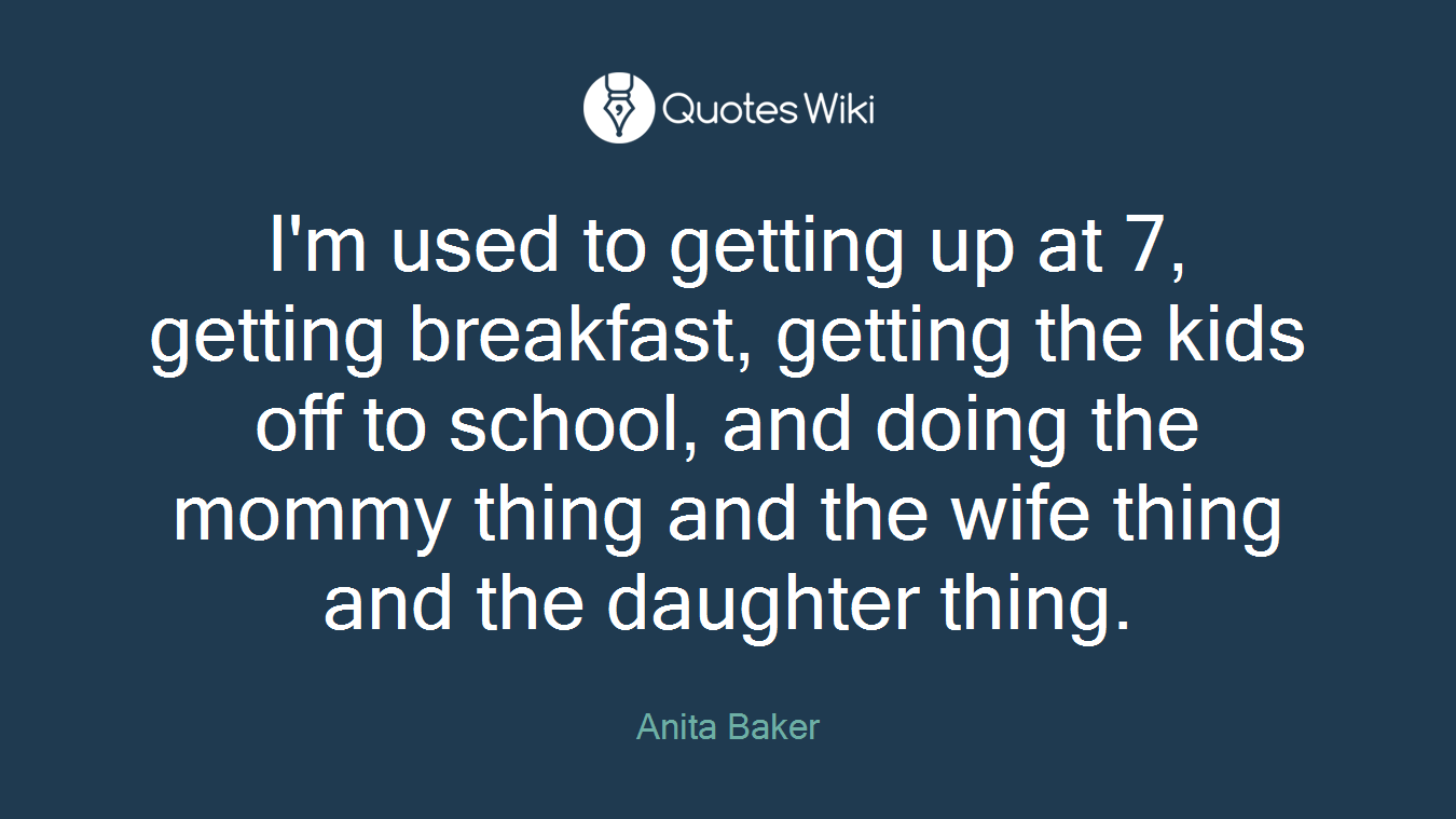 I'm used to getting up at 7, getting breakfast, getting the kids off to school, and doing the mommy thing and the wife thing and the daughter thing.