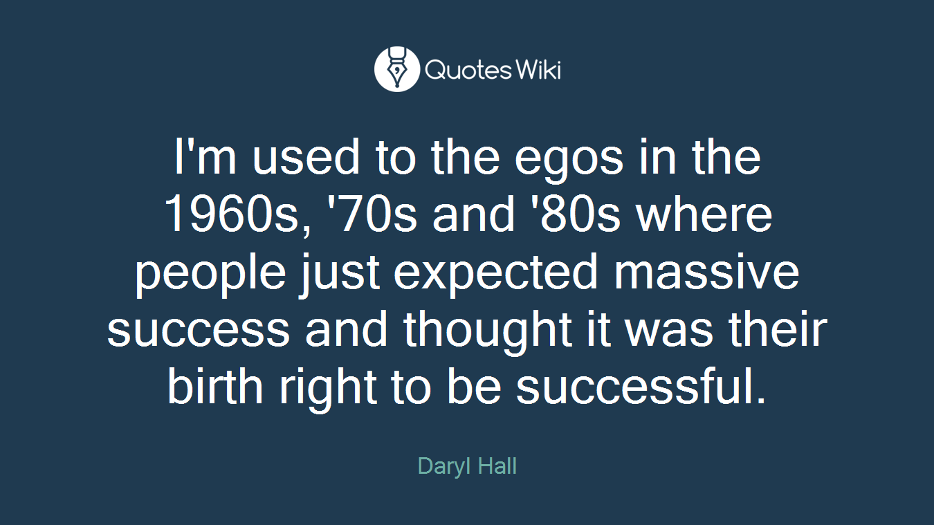 I'm used to the egos in the 1960s, '70s and '80s where people just expected massive success and thought it was their birth right to be successful.