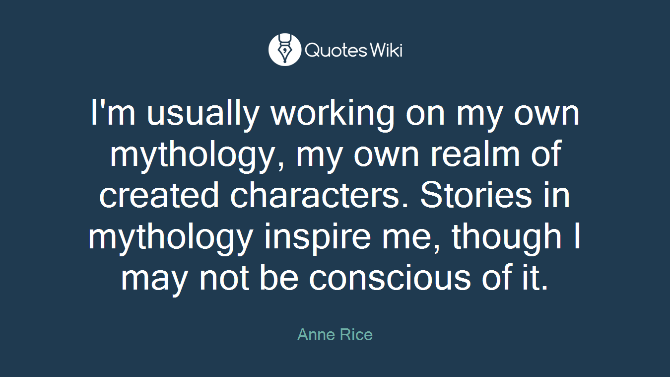 I'm usually working on my own mythology, my own realm of created characters. Stories in mythology inspire me, though I may not be conscious of it.