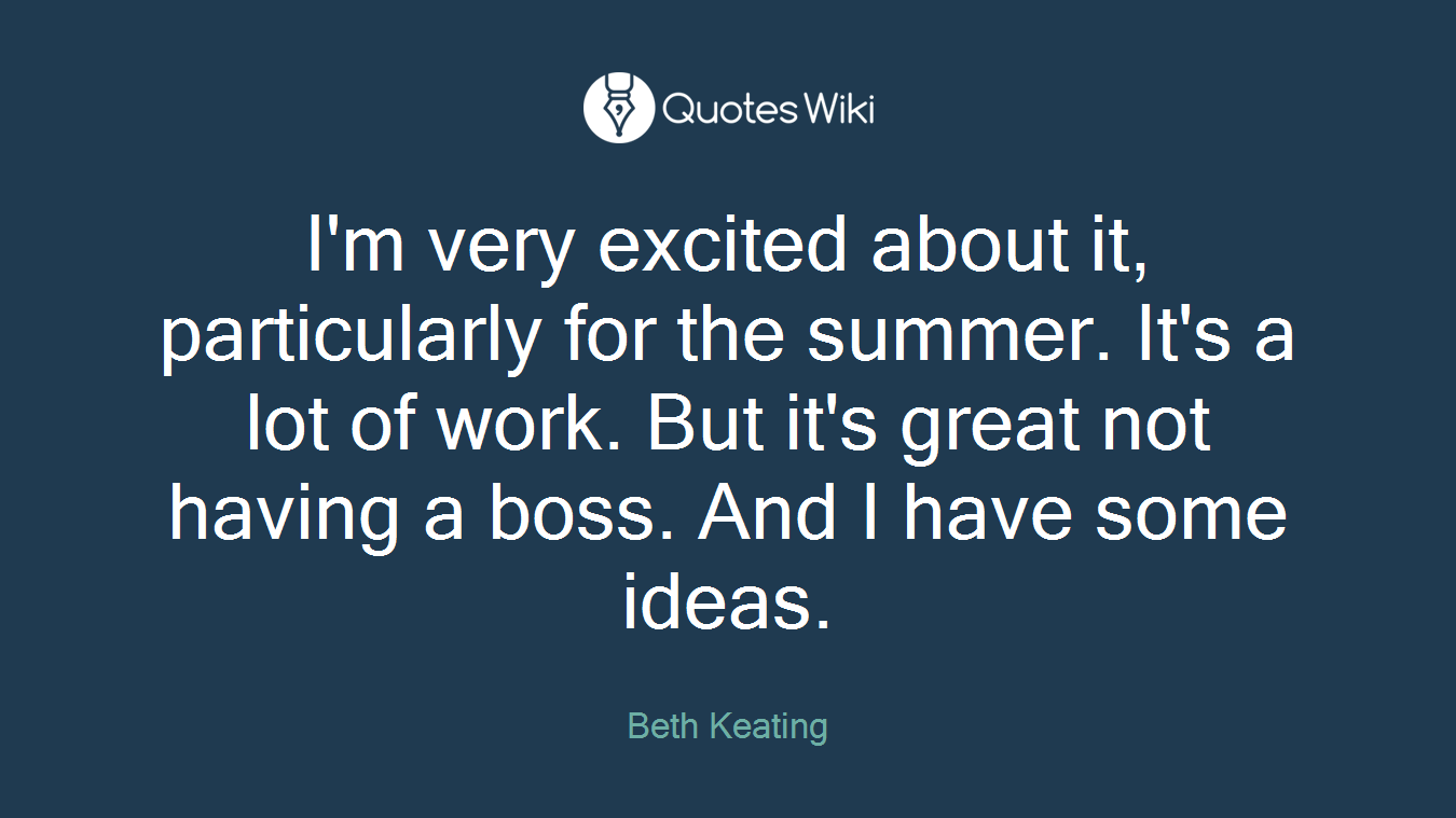 I'm very excited about it, particularly for the summer. It's a lot of work. But it's great not having a boss. And I have some ideas.