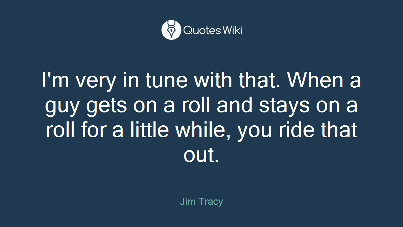 I'm very in tune with that. When a guy gets on a roll and stays on a roll for a little while, you ride that out.