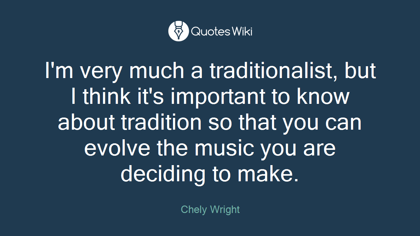 I'm very much a traditionalist, but I think it's important to know about tradition so that you can evolve the music you are deciding to make.
