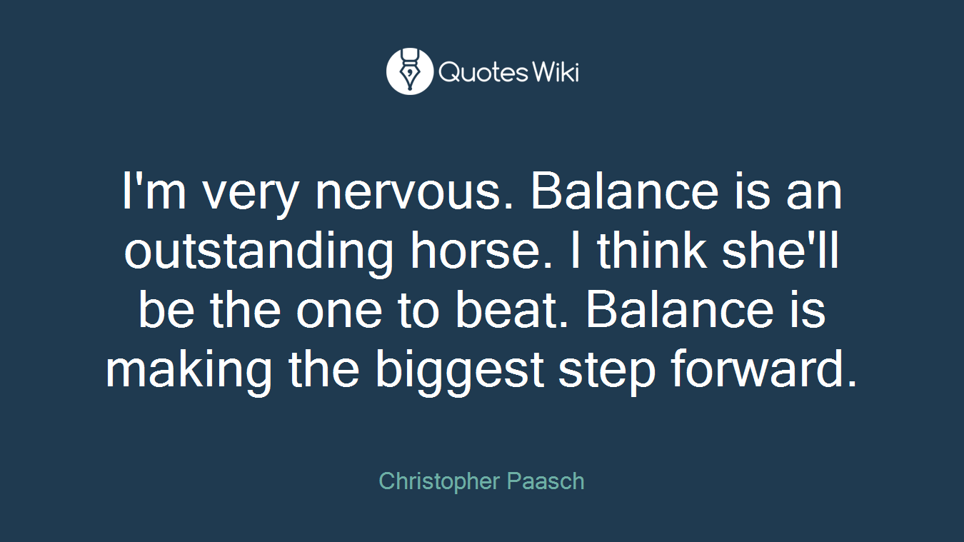 I'm very nervous. Balance is an outstanding horse. I think she'll be the one to beat. Balance is making the biggest step forward.