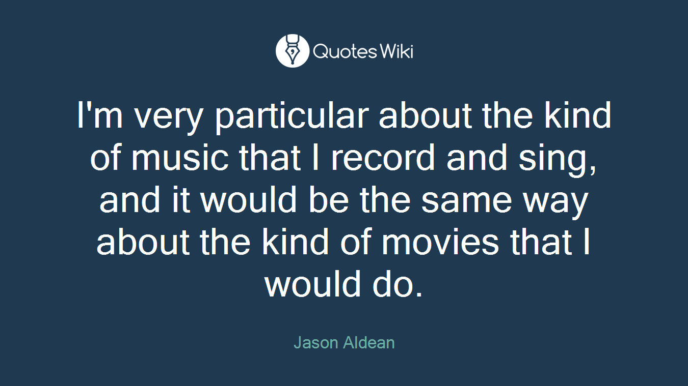 I'm very particular about the kind of music that I record and sing, and it would be the same way about the kind of movies that I would do.