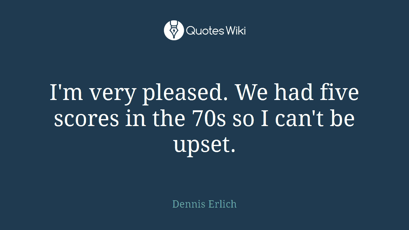 I'm very pleased. We had five scores in the 70s so I can't be upset.