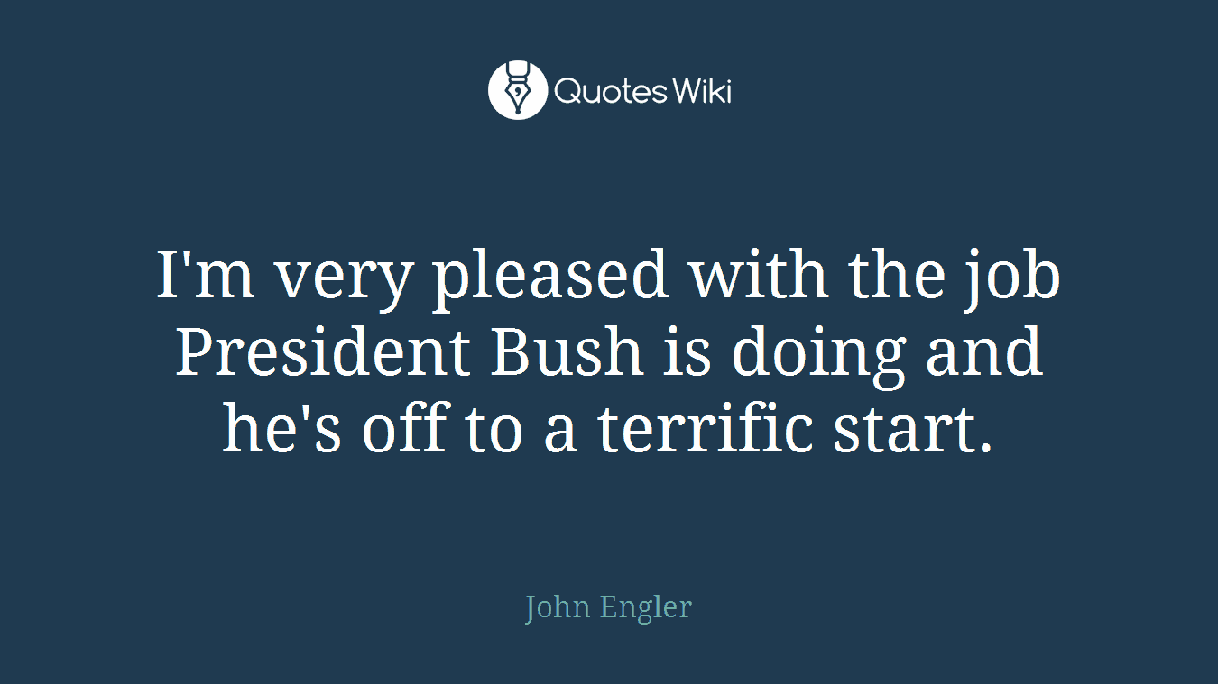 I'm very pleased with the job President Bush is doing and he's off to a terrific start.