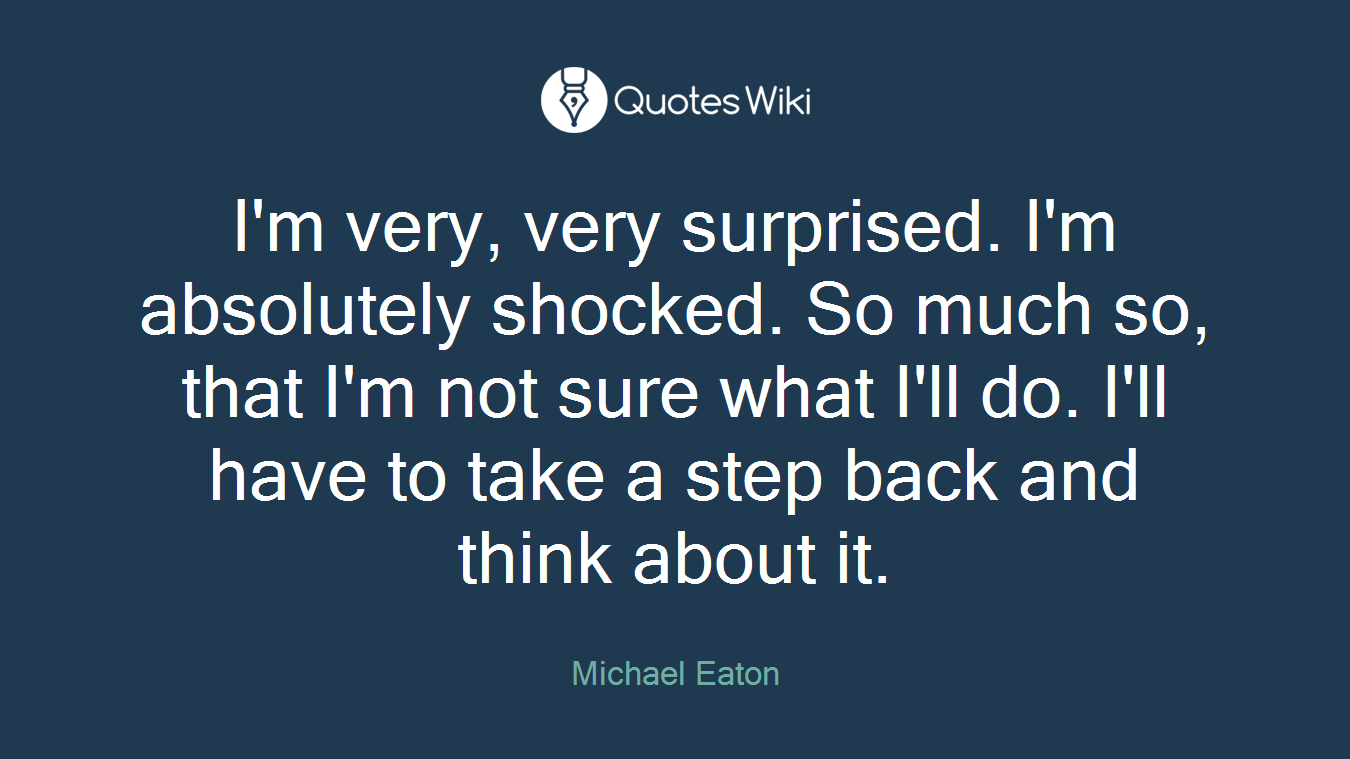 I'm very, very surprised. I'm absolutely shocked. So much so, that I'm not sure what I'll do. I'll have to take a step back and think about it.