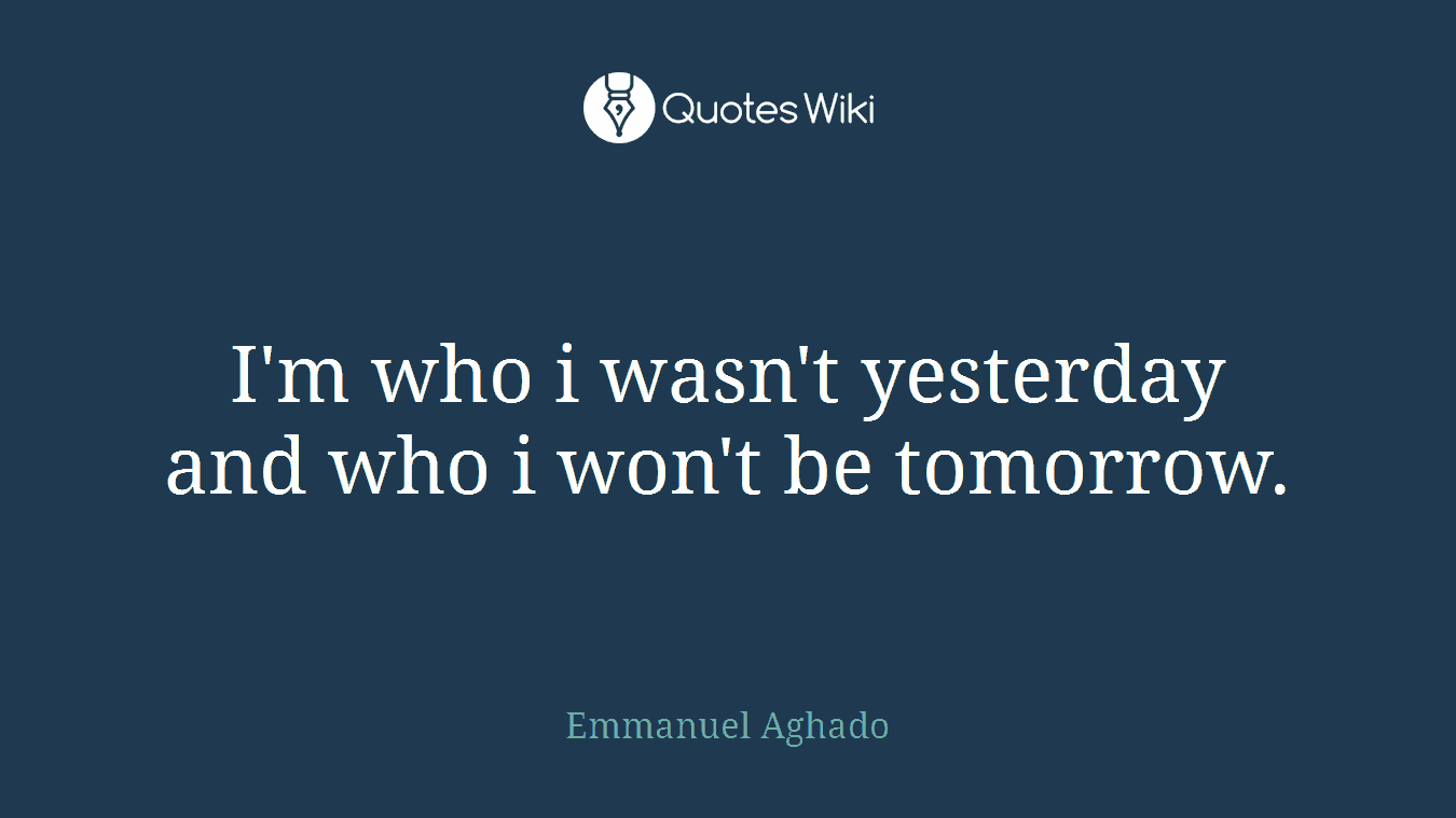 I'm who i wasn't yesterday and who i won't be tomorrow.