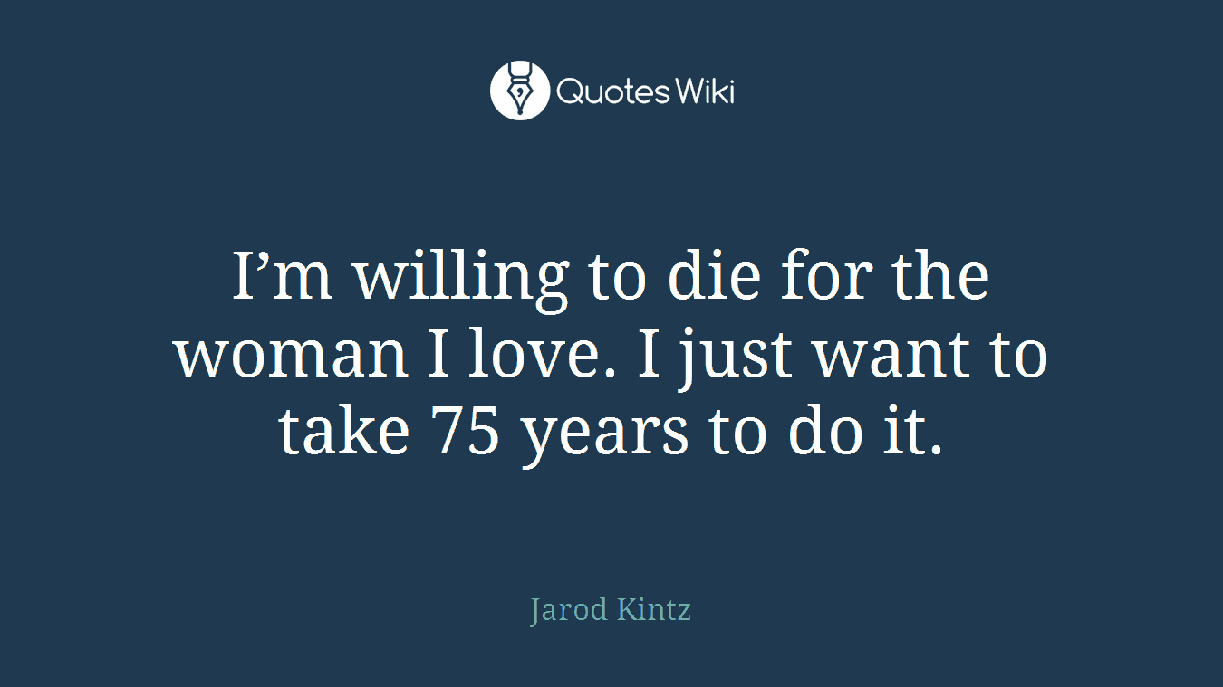 I’m willing to die for the woman I love. I just want to take 75 years to do it.