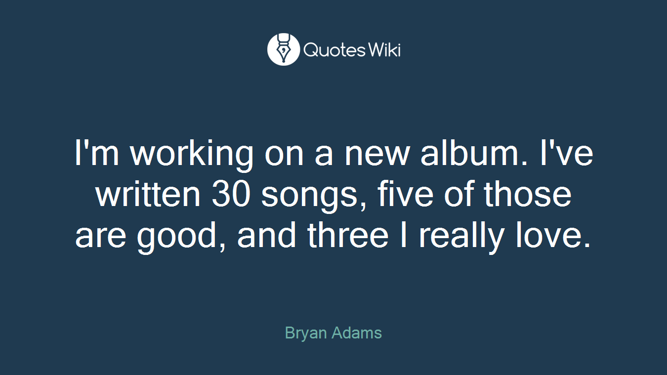 I'm working on a new album. I've written 30 songs, five of those are good, and three I really love.