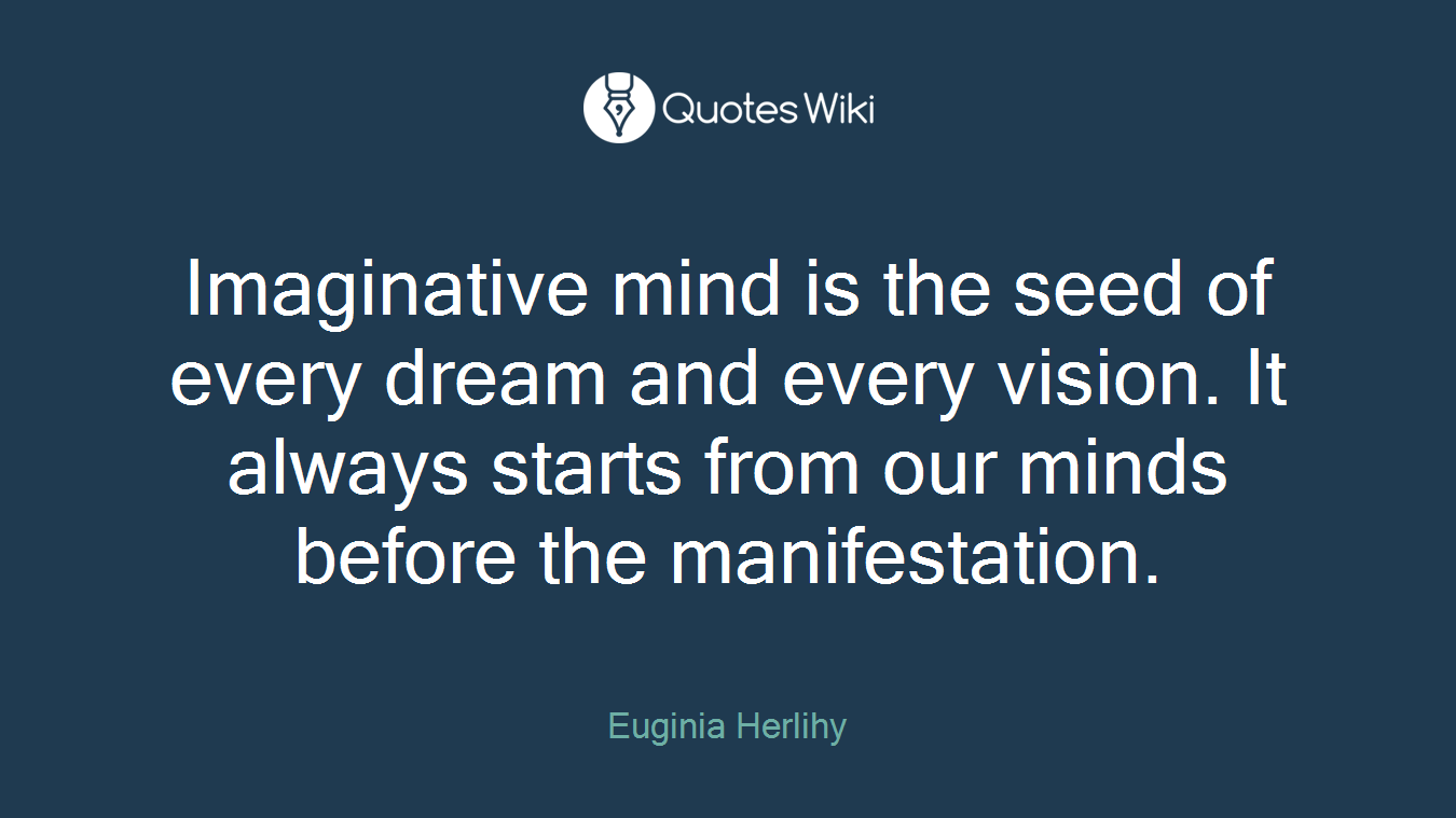 Imaginative mind is the seed of every dream and every vision. It always starts from our minds before the manifestation.