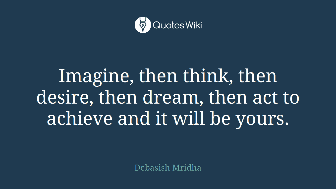 Imagine, then think, then desire, then dream, then act to achieve and it will be yours.