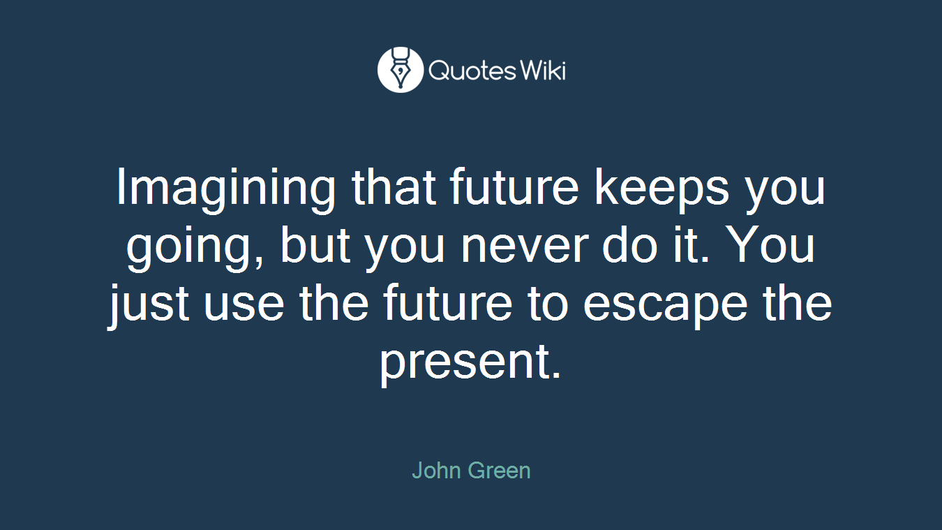 Imagining that future keeps you going, but you never do it. You just use the future to escape the present.