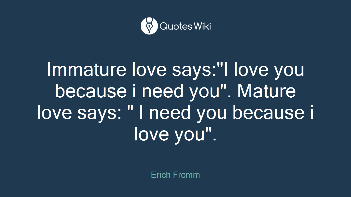 Immature love says:"I love you because i need you". Mature love says: " I need you because i love you".