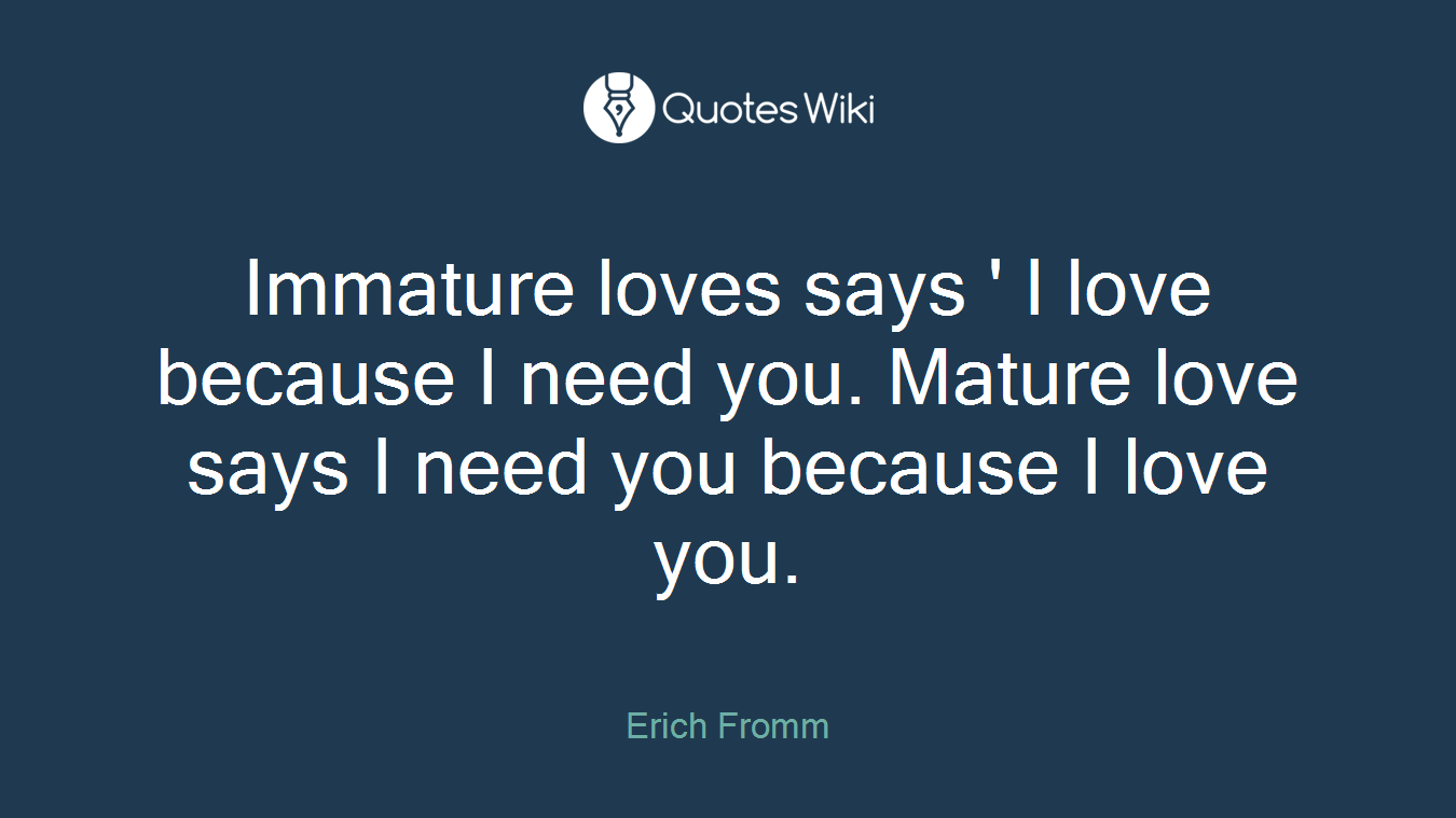 Immature loves says ' I love because I need you. Mature love says I need you because I love you.