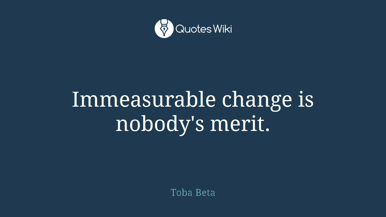 Immeasurable change is nobody's merit.