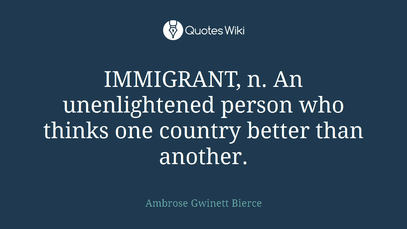 IMMIGRANT, n. An unenlightened person who thinks one country better than another.