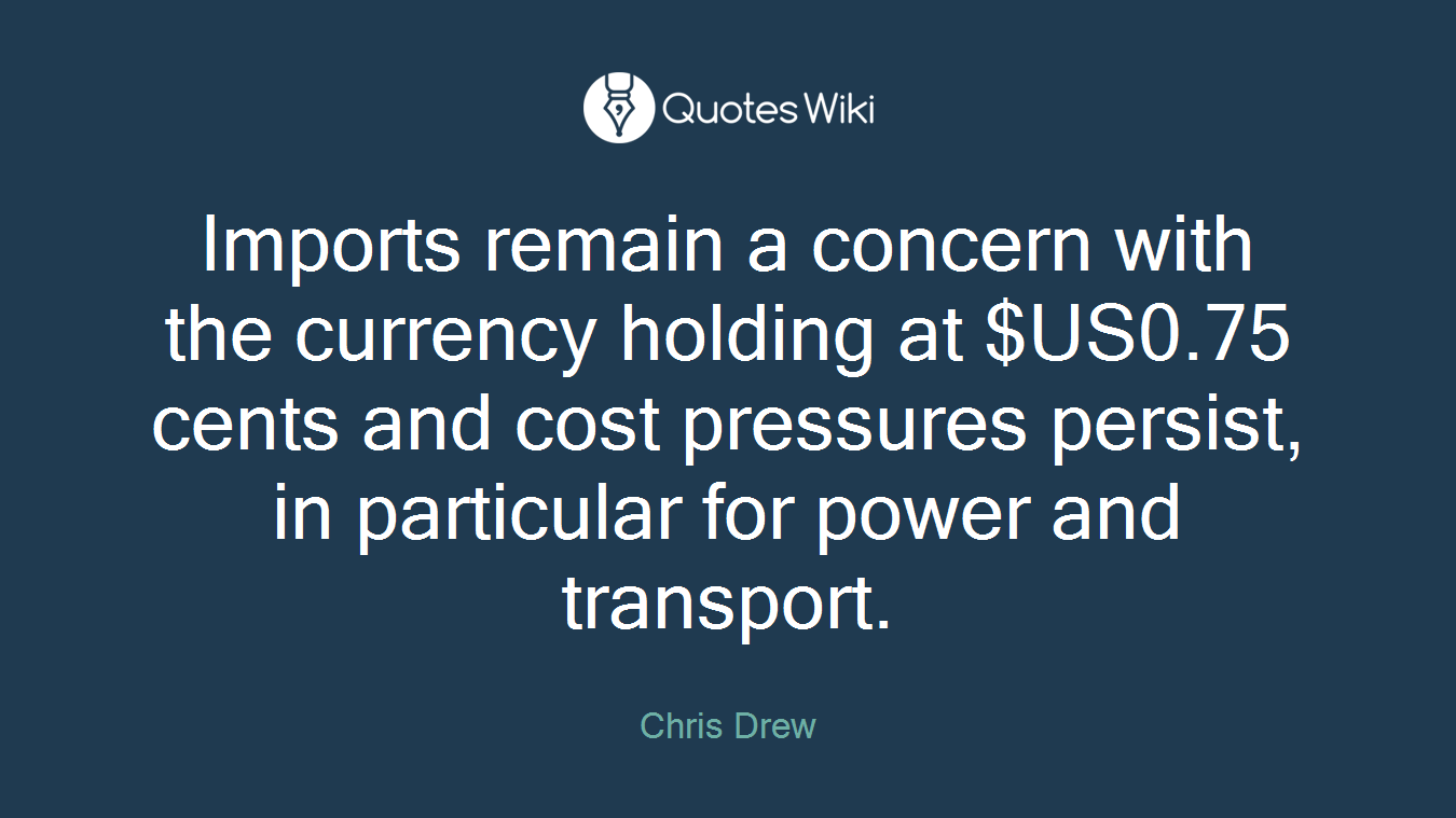 Imports remain a concern with the currency holding at $US0.75 cents and cost pressures persist, in particular for power and transport.